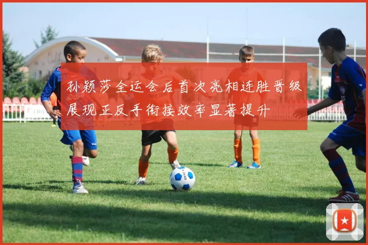 孙颖莎全运会后首次亮相连胜晋级展现正反手衔接效率显著提升