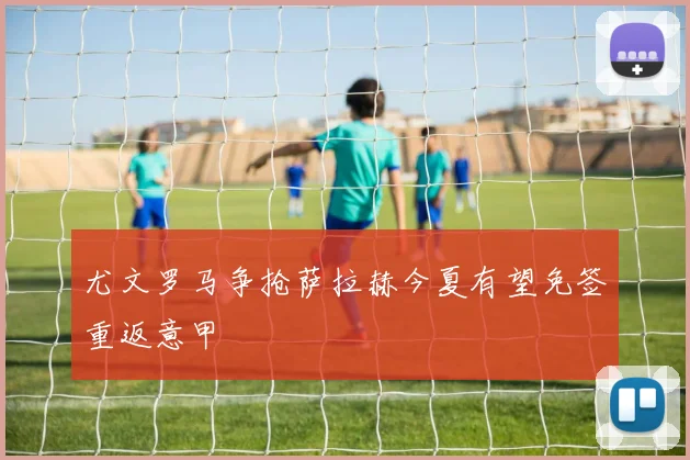 尤文罗马争抢萨拉赫今夏有望免签重返意甲
