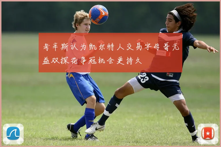 考辛斯认为凯尔特人交易字母哥无益双探花争冠机会更持久
