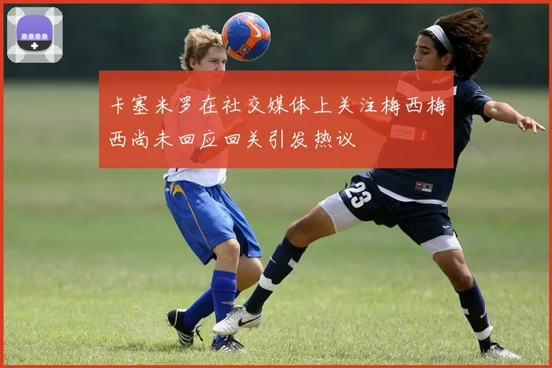 卡塞米罗在社交媒体上关注梅西梅西尚未回应回关引发热议