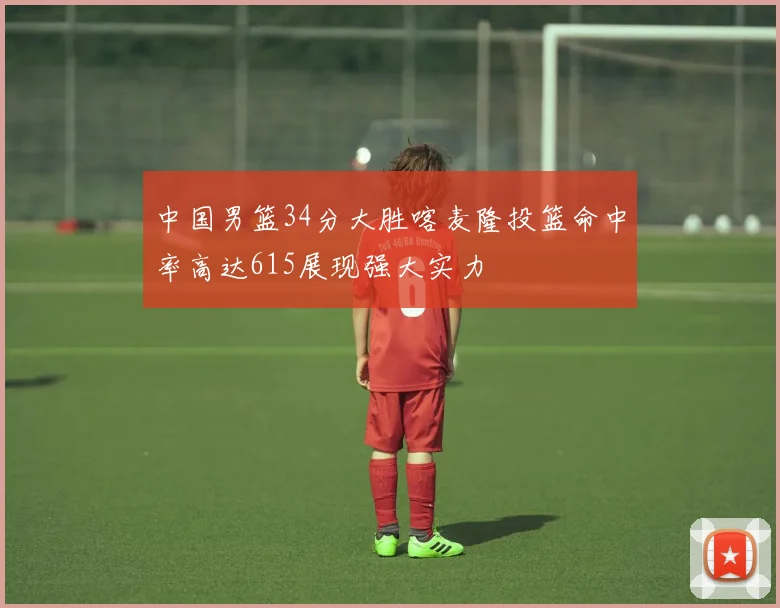 中国男篮34分大胜喀麦隆投篮命中率高达615展现强大实力