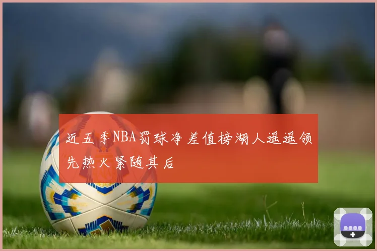 近五季NBA罚球净差值榜湖人遥遥领先热火紧随其后