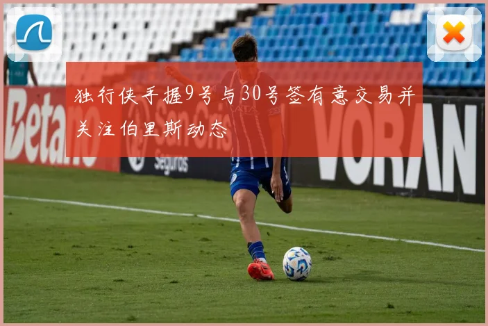 独行侠手握9号与30号签有意交易并关注伯里斯动态