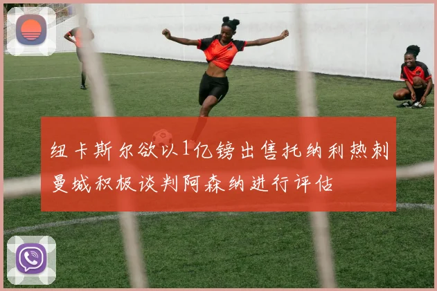纽卡斯尔欲以1亿镑出售托纳利热刺曼城积极谈判阿森纳进行评估