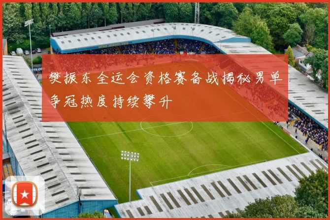 樊振东全运会资格赛备战揭秘男单争冠热度持续攀升