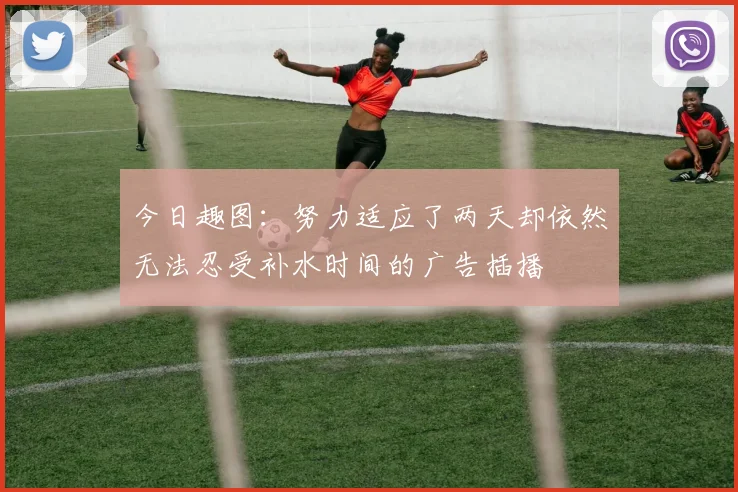 今日趣图：努力适应了两天却依然无法忍受补水时间的广告插播