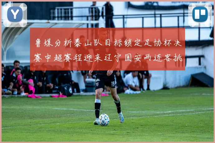 鲁媒分析泰山队目标锁定足协杯决赛中超赛程迎来辽宁国安两连客挑战