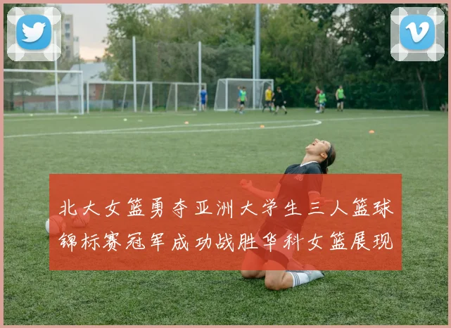 北大女篮勇夺亚洲大学生三人篮球锦标赛冠军成功战胜华科女篮展现强大实力