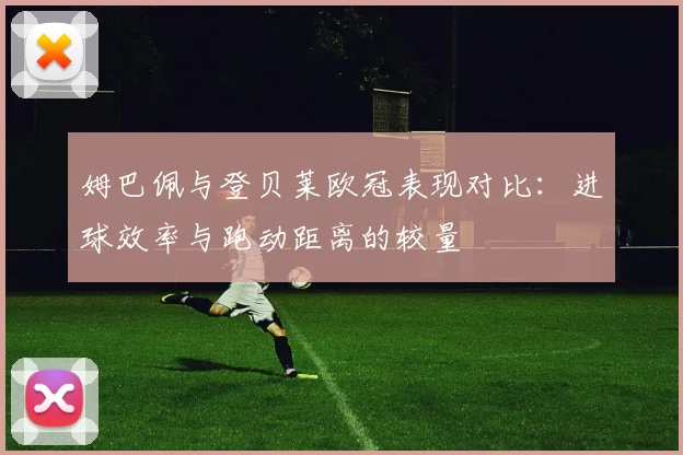 姆巴佩与登贝莱欧冠表现对比：进球效率与跑动距离的较量