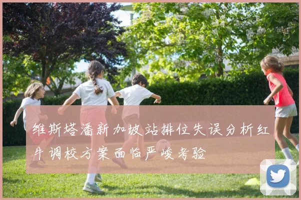 维斯塔潘新加坡站排位失误分析红牛调校方案面临严峻考验