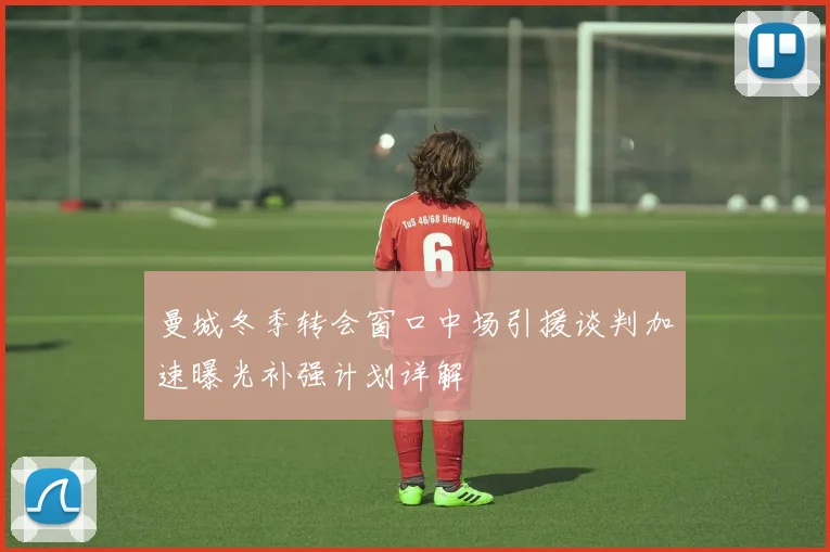 曼城冬季转会窗口中场引援谈判加速曝光补强计划详解