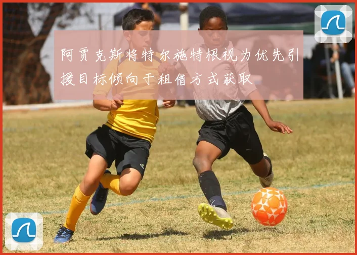 阿贾克斯将特尔施特根视为优先引援目标倾向于租借方式获取
