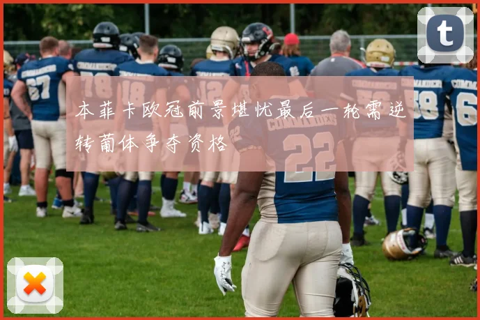 本菲卡欧冠前景堪忧最后一轮需逆转葡体争夺资格