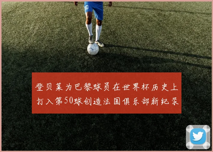 登贝莱为巴黎球员在世界杯历史上打入第50球创造法国俱乐部新纪录