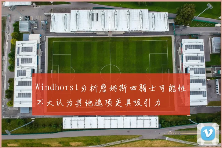 Windhorst分析詹姆斯回骑士可能性不大认为其他选项更具吸引力