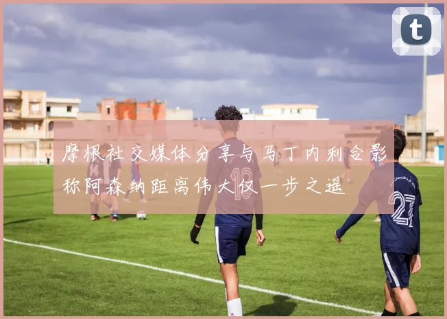 摩根社交媒体分享与马丁内利合影称阿森纳距离伟大仅一步之遥