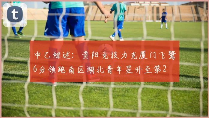 中乙综述：贵阳竞技力克厦门飞鹭6分领跑南区湖北青年星升至第2