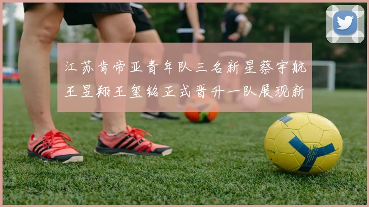 江苏肯帝亚青年队三名新星蔡宇航王昱翔王玺铭正式晋升一队展现新气象