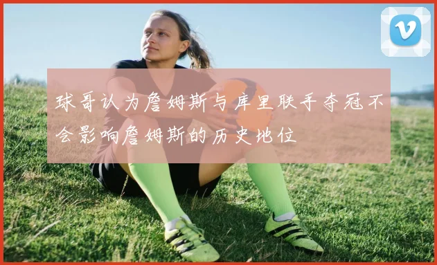球哥认为詹姆斯与库里联手夺冠不会影响詹姆斯的历史地位