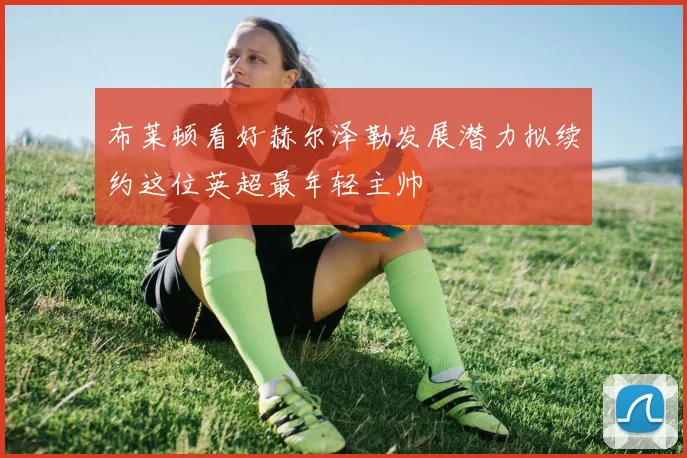 布莱顿看好赫尔泽勒发展潜力拟续约这位英超最年轻主帅