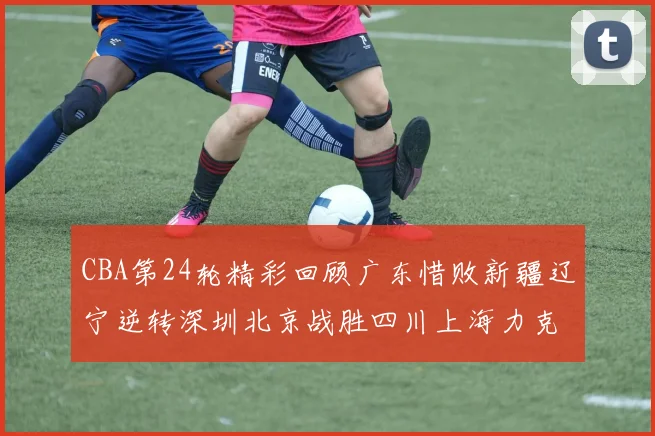 CBA第24轮精彩回顾广东惜败新疆辽宁逆转深圳北京战胜四川上海力克北控展现强劲实力