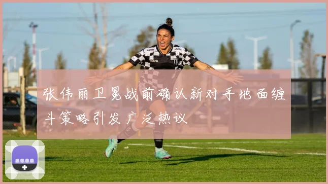 张伟丽卫冕战前确认新对手地面缠斗策略引发广泛热议