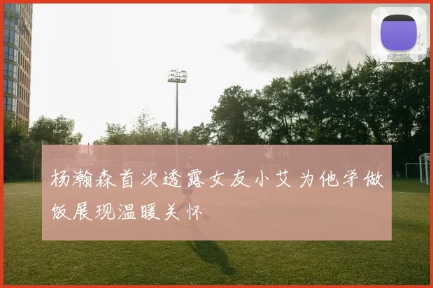 杨瀚森首次透露女友小艾为他学做饭展现温暖关怀