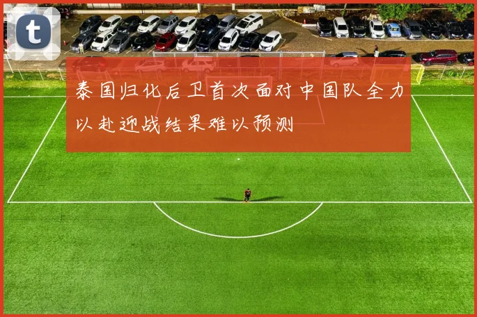 泰国归化后卫首次面对中国队全力以赴迎战结果难以预测