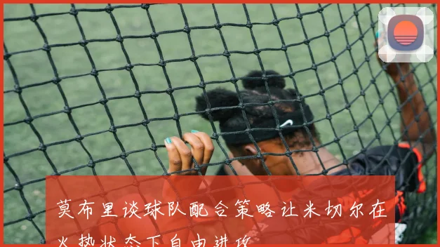 莫布里谈球队配合策略让米切尔在火热状态下自由进攻