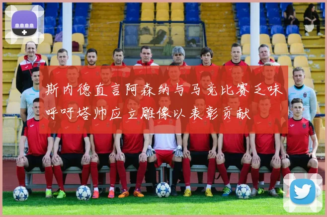 斯内德直言阿森纳与马竞比赛乏味呼吁塔帅应立雕像以表彰贡献