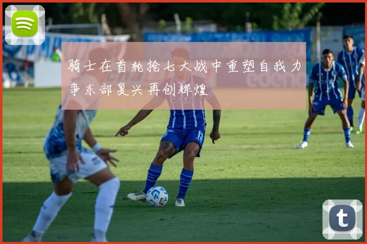 骑士在首轮抢七大战中重塑自我力争东部复兴再创辉煌