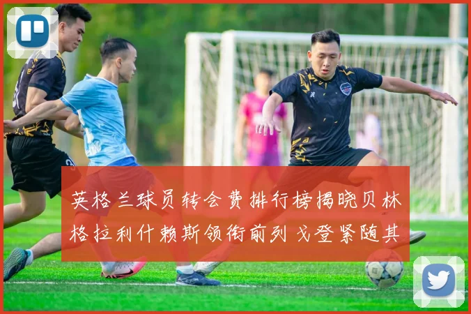 英格兰球员转会费排行榜揭晓贝林格拉利什赖斯领衔前列戈登紧随其后