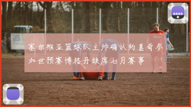 塞尔维亚篮球队主帅确认约基奇参加世预赛博格丹缺席七月赛事