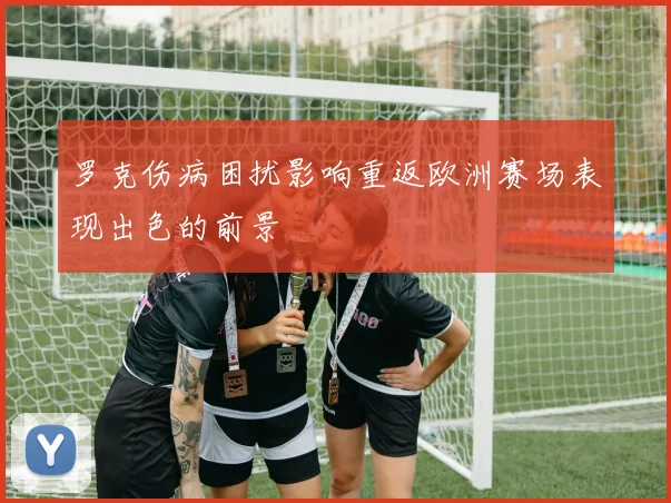 罗克伤病困扰影响重返欧洲赛场表现出色的前景