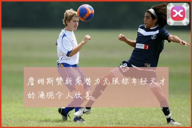詹姆斯赞新秀潜力无限称年轻天才的涌现令人欣喜