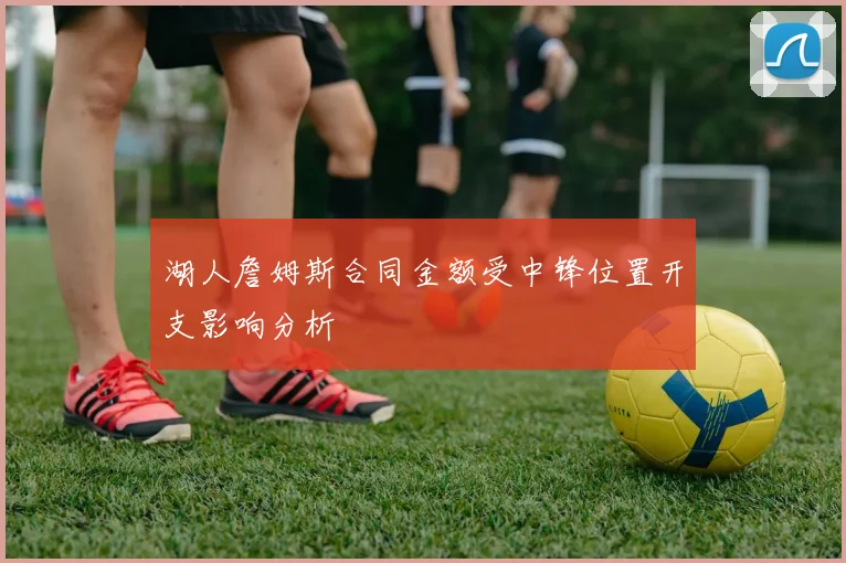湖人詹姆斯合同金额受中锋位置开支影响分析