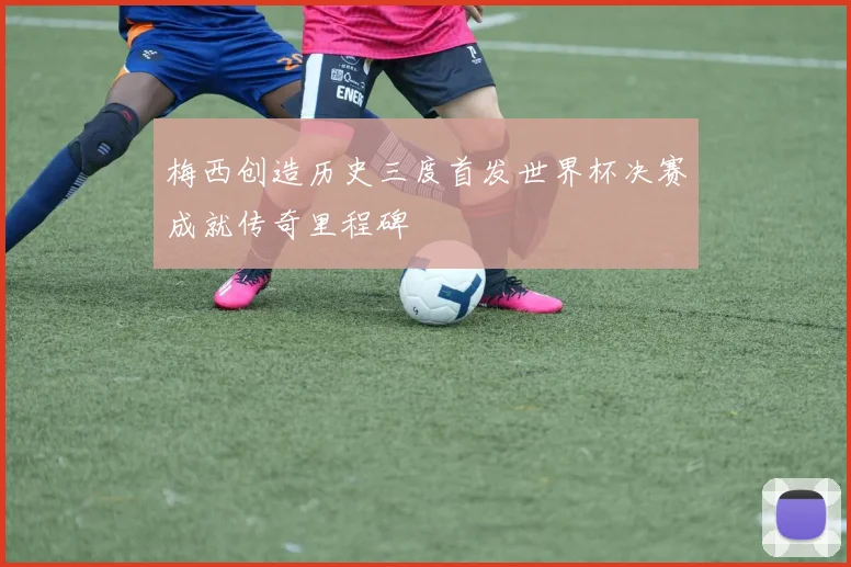 梅西创造历史三度首发世界杯决赛成就传奇里程碑