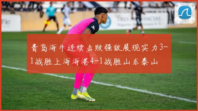 青岛海牛连续击败强敌展现实力3-1战胜上海海港4-1战胜山东泰山