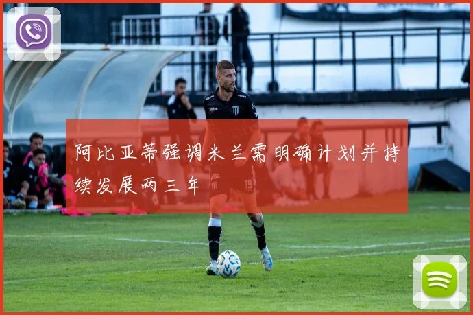 阿比亚蒂强调米兰需明确计划并持续发展两三年