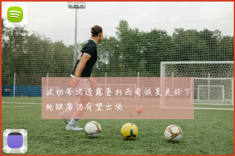 波切蒂诺透露普利西奇恢复良好下轮缺席仍有望出场