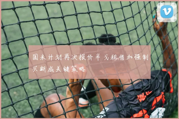 国米计划再次报价辛戈租借加强制买断成关键策略