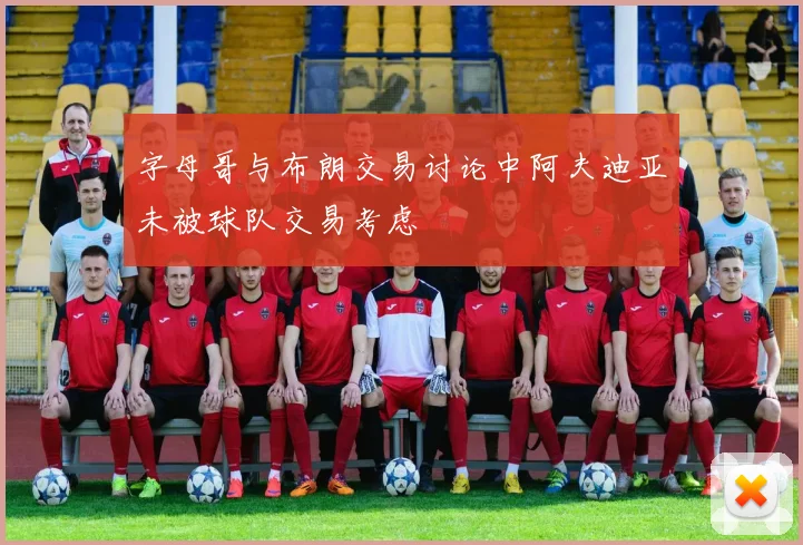 字母哥与布朗交易讨论中阿夫迪亚未被球队交易考虑