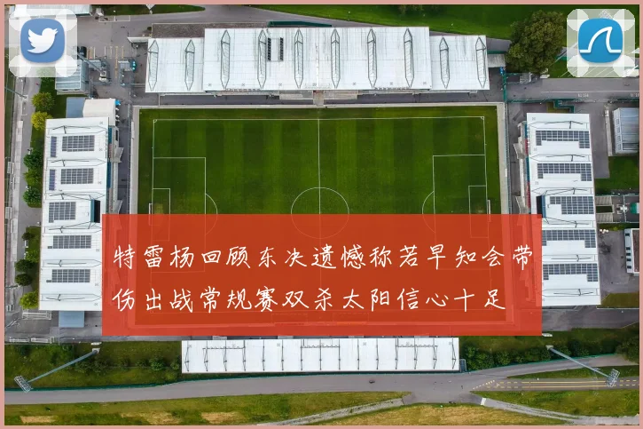 特雷杨回顾东决遗憾称若早知会带伤出战常规赛双杀太阳信心十足